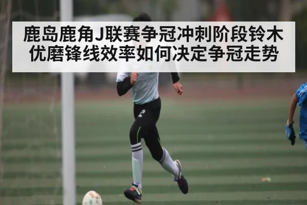 鹿岛鹿角J联赛争冠冲刺阶段铃木优磨锋线效率如何决定争冠走势